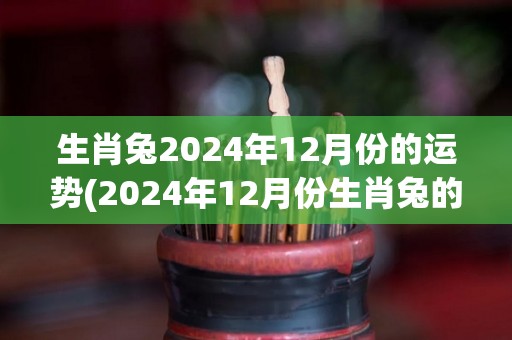 生肖兔2024年12月份的运势(2024年12月份生肖兔的运势趋势如何？)