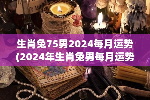 生肖兔75男2024每月运势(2024年生肖兔男每月运势详解)