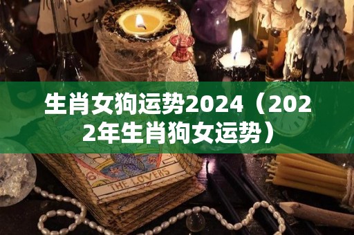 生肖女狗运势2024（2022年生肖狗女运势）