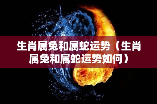 生肖属兔和属蛇运势（生肖属兔和属蛇运势如何）