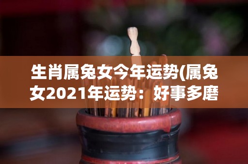 生肖属兔女今年运势(属兔女2021年运势：好事多磨，顺势而为)