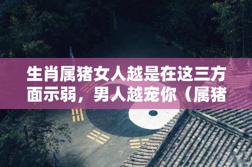生肖属猪女人越是在这三方面示弱，男人越宠你（属猪的女人真的旺夫吗）