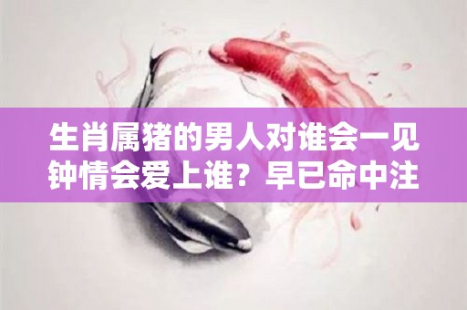 生肖属猪的男人对谁会一见钟情会爱上谁？早已命中注定（属猪的男人爱一个人的表现是怎样的）