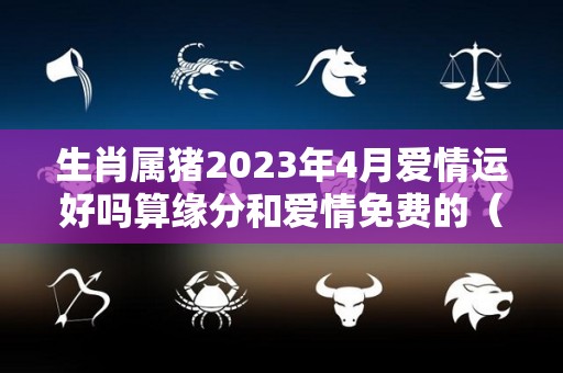 生肖属猪2023年4月爱情运好吗算缘分和爱情免费的（属猪2023年运势及运程 2023年属猪人的全年每月运势）