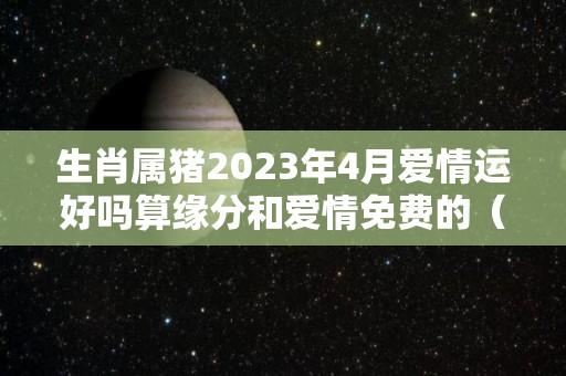 生肖属猪2023年4月爱情运好吗算缘分和爱情免费的（猪人2023年每月运势运程）