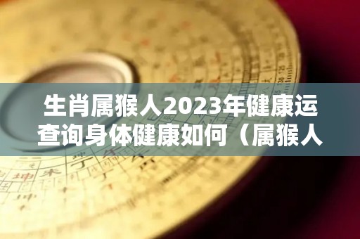 生肖属猴人2023年健康运查询身体健康如何（属猴人2023年运势运程）