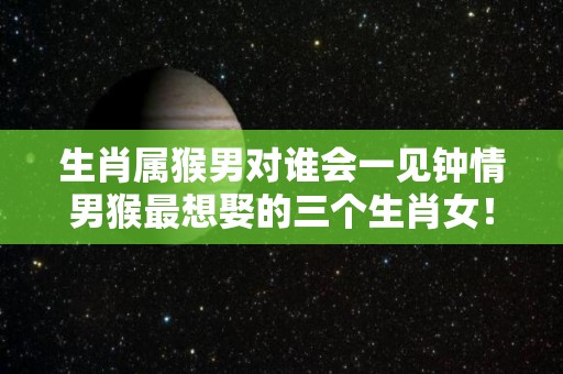 生肖属猴男对谁会一见钟情男猴最想娶的三个生肖女！（属猴男最深爱的生肖女）