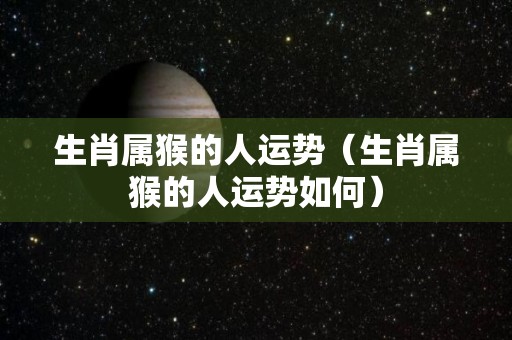 生肖属猴的人运势（生肖属猴的人运势如何）