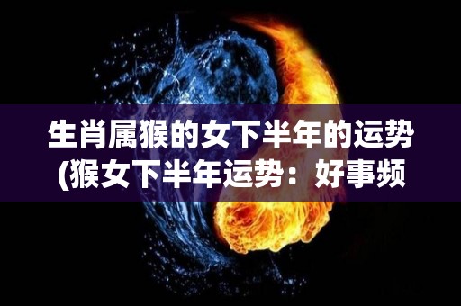 生肖属猴的女下半年的运势(猴女下半年运势：好事频发，财运亨通。)