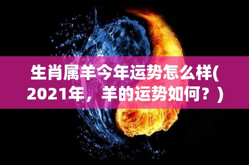 生肖属羊今年运势怎么样(2021年，羊的运势如何？)
