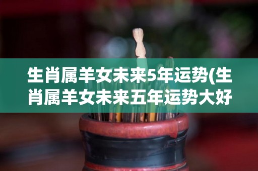 生肖属羊女未来5年运势(生肖属羊女未来五年运势大好)