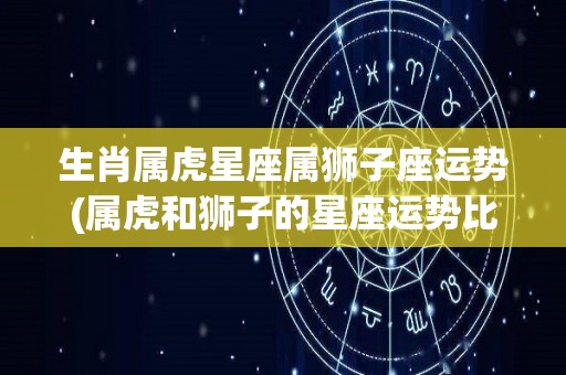 生肖属虎星座属狮子座运势(属虎和狮子的星座运势比较，看看你的运势如何？)