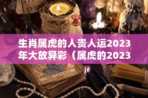 生肖属虎的人贵人运2023年大放异彩（属虎的2023年运势和财运怎么样）