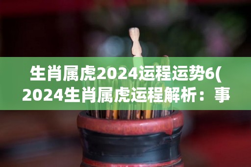 生肖属虎2024运程运势6(2024生肖属虎运程解析：事业、财运、婚姻、健康、学业、情感全方位预测！)