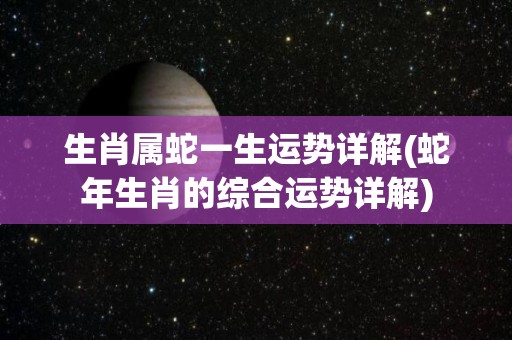 生肖属蛇一生运势详解(蛇年生肖的综合运势详解)