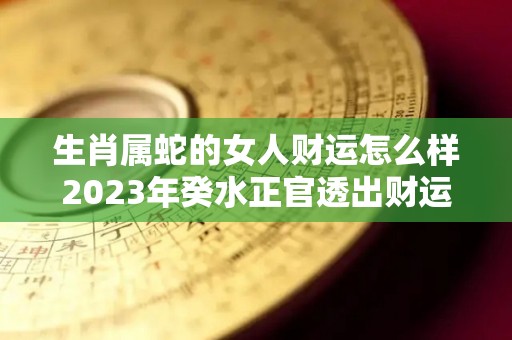 生肖属蛇的女人财运怎么样2023年癸水正官透出财运提升（2023年属蛇女全年运势）