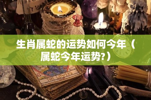 生肖属蛇的运势如何今年（属蛇今年运势?）