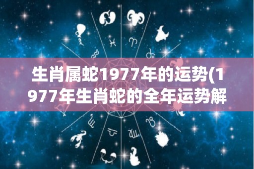 生肖属蛇1977年的运势(1977年生肖蛇的全年运势解读)