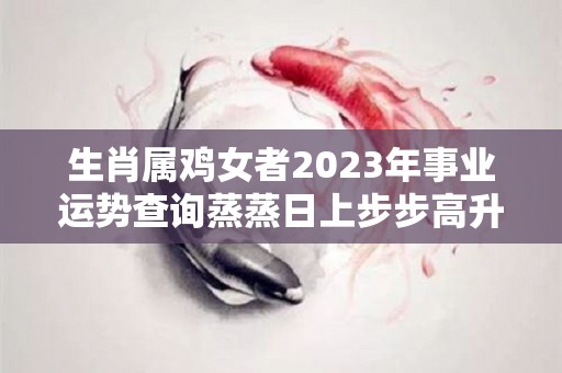 生肖属鸡女者2023年事业运势查询蒸蒸日上步步高升（属鸡女在2021年的运势）