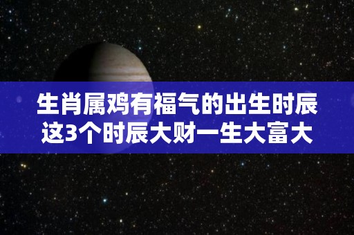 生肖属鸡有福气的出生时辰这3个时辰大财一生大富大贵（属鸡人出生时辰和财运）
