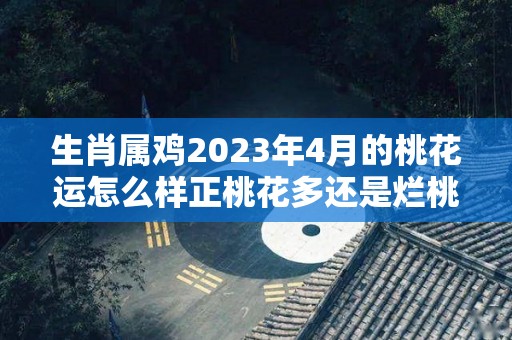 生肖属鸡2023年4月的桃花运怎么样正桃花多还是烂桃花多（属鸡人2023年感情运势）