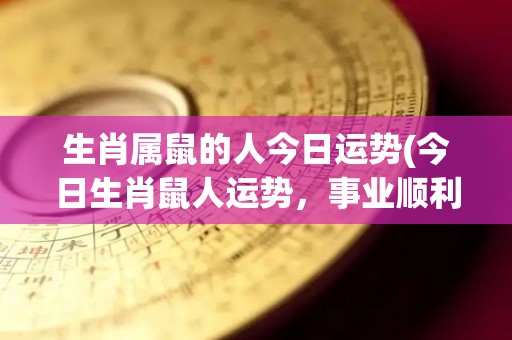 生肖属鼠的人今日运势(今日生肖鼠人运势，事业顺利，财运亨通。)