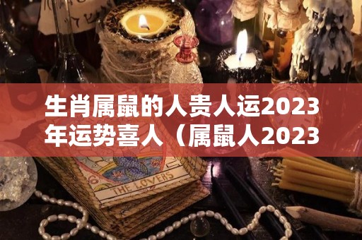 生肖属鼠的人贵人运2023年运势喜人（属鼠人2023年运势运程每月运程）