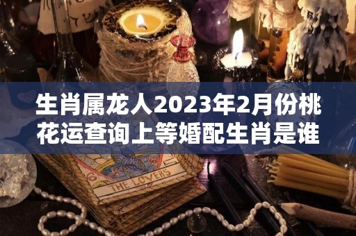 生肖属龙人2023年2月份桃花运查询上等婚配生肖是谁（2023属龙人全年12个月运势）