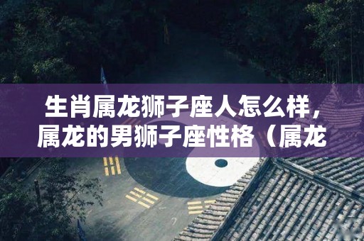 生肖属龙狮子座人怎么样，属龙的男狮子座性格（属龙狮子座男人的致命弱点）