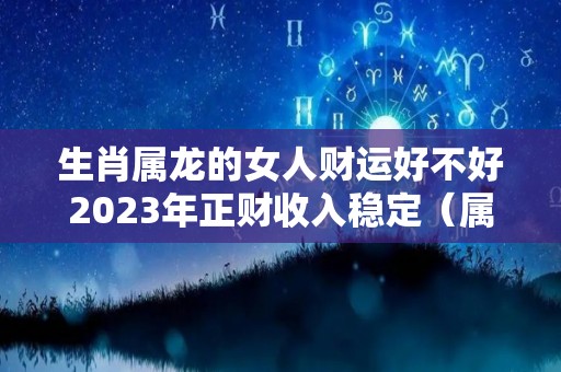 生肖属龙的女人财运好不好2023年正财收入稳定（属龙人2023年全年运势 女性）