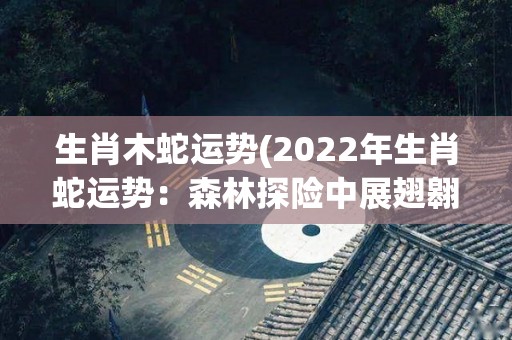 生肖木蛇运势(2022年生肖蛇运势：森林探险中展翅翱翔，财运与感情一路高升)