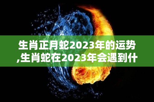 生肖正月蛇2023年的运势,生肖蛇在2023年会遇到什么问题