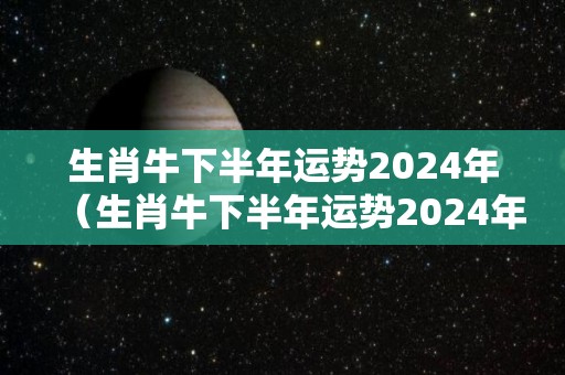 生肖牛下半年运势2024年（生肖牛下半年运势2024年运程如何）