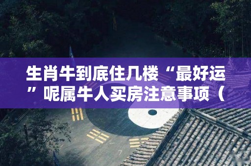 生肖牛到底住几楼“最好运”呢属牛人买房注意事项（生肖牛适合住哪个楼层）