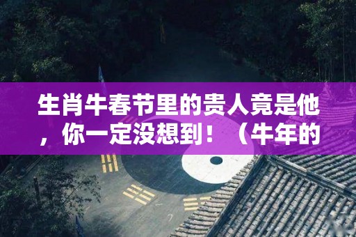 生肖牛春节里的贵人竟是他，你一定没想到！（牛年的贵人是什么）