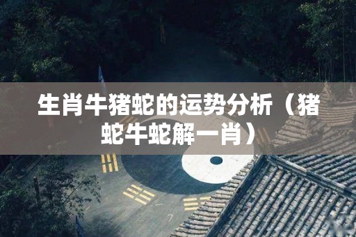 生肖牛猪蛇的运势分析（猪蛇牛蛇解一肖）