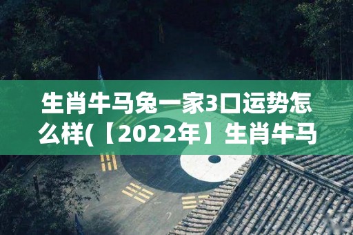 生肖牛马兔一家3口运势怎么样(【2022年】生肖牛马兔3口人的运势详解)