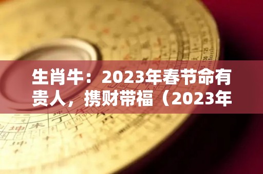 生肖牛：2023年春节命有贵人，携财带福（2023年生肖牛运势大全）