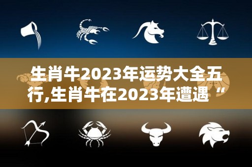 生肖牛2023年运势大全五行,生肖牛在2023年遭遇“天解”煞，事业运势分析