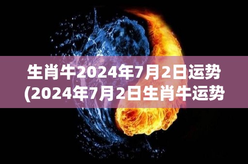 生肖牛2024年7月2日运势(2024年7月2日生肖牛运势：财运亨通，顺利事业达成！)