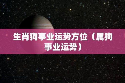 生肖狗事业运势方位（属狗事业运势）
