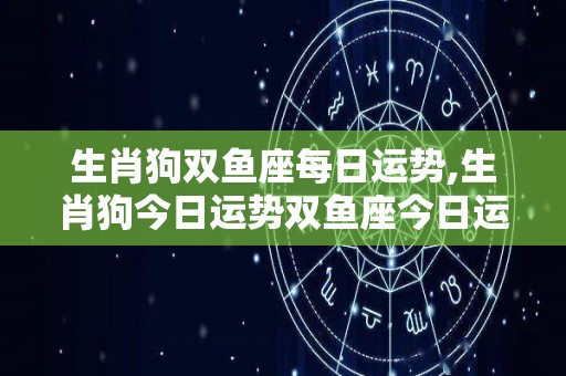 生肖狗双鱼座每日运势,生肖狗今日运势双鱼座今日运势双鱼座今日爱情运势