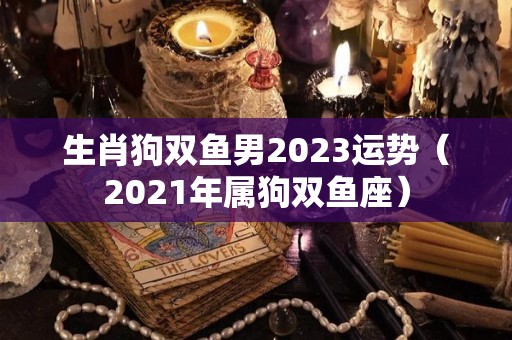 生肖狗双鱼男2023运势（2021年属狗双鱼座）