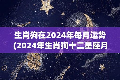 生肖狗在2024年每月运势(2024年生肖狗十二星座月运势全解)