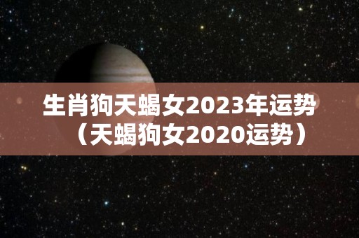 生肖狗天蝎女2023年运势（天蝎狗女2020运势）
