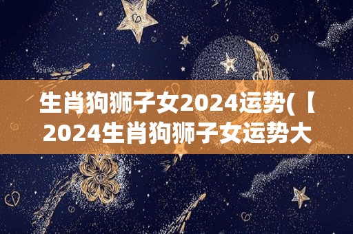 生肖狗狮子女2024运势(【2024生肖狗狮子女运势大揭秘】)
