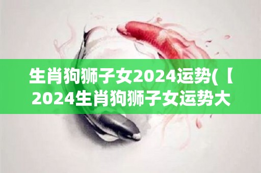 生肖狗狮子女2024运势(【2024生肖狗狮子女运势大揭秘】)