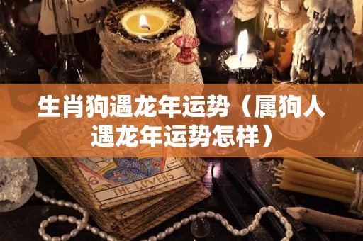 生肖狗遇龙年运势（属狗人遇龙年运势怎样）