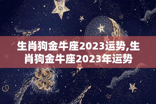 生肖狗金牛座2023运势,生肖狗金牛座2023年运势