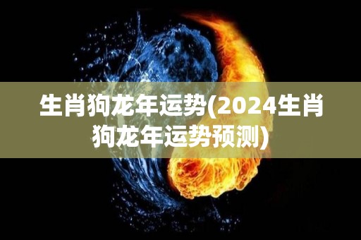 生肖狗龙年运势(2024生肖狗龙年运势预测)